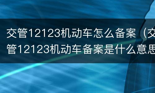 交管12123机动车怎么备案（交管12123机动车备案是什么意思）