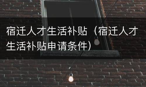 宿迁人才生活补贴（宿迁人才生活补贴申请条件）