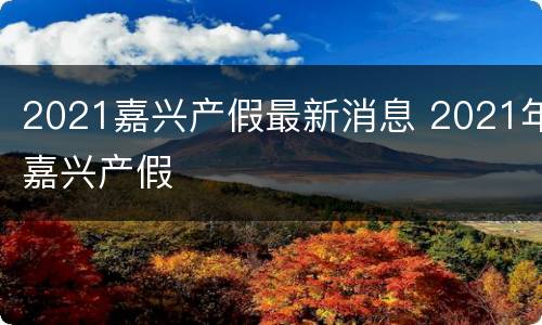 2021嘉兴产假最新消息 2021年嘉兴产假
