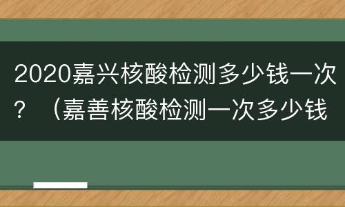 2020嘉兴核酸检测多少钱一次？（嘉善核酸检测一次多少钱）