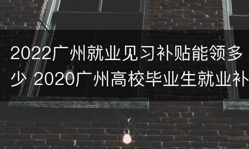 2022广州就业见习补贴能领多少 2020广州高校毕业生就业补贴