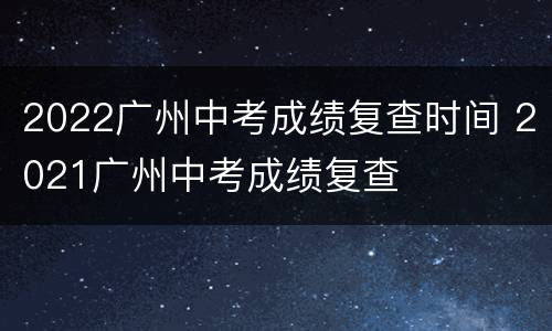 2022广州中考成绩复查时间 2021广州中考成绩复查