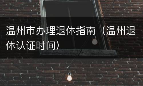 温州市办理退休指南（温州退休认证时间）