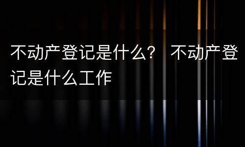 不动产登记是什么？ 不动产登记是什么工作