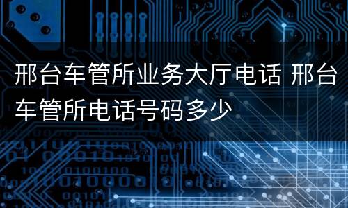 邢台车管所业务大厅电话 邢台车管所电话号码多少