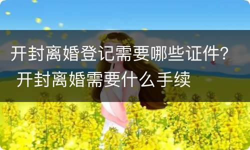 开封离婚登记需要哪些证件？ 开封离婚需要什么手续