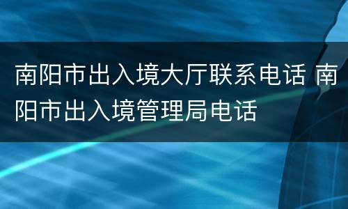 南阳市出入境大厅联系电话 南阳市出入境管理局电话