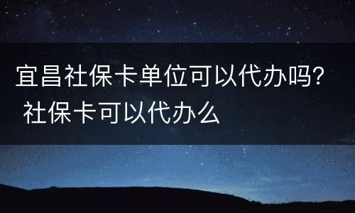 宜昌社保卡单位可以代办吗？ 社保卡可以代办么