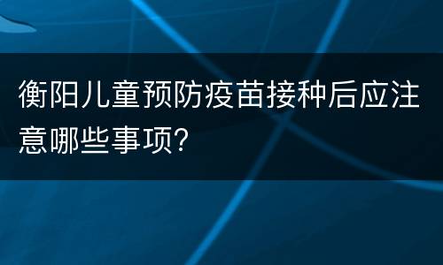 衡阳儿童预防疫苗接种后应注意哪些事项?