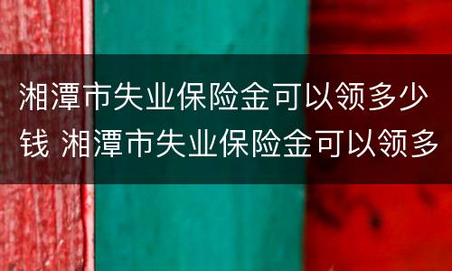 湘潭市失业保险金可以领多少钱 湘潭市失业保险金可以领多少钱一个月