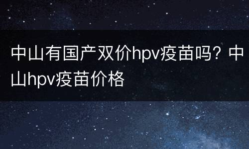 中山有国产双价hpv疫苗吗? 中山hpv疫苗价格