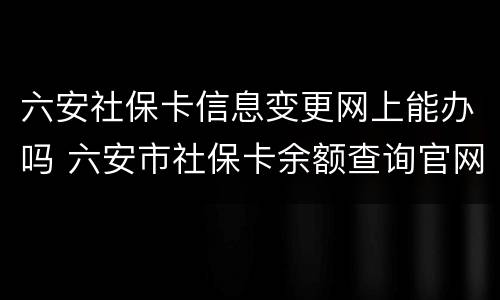 六安社保卡信息变更网上能办吗 六安市社保卡余额查询官网