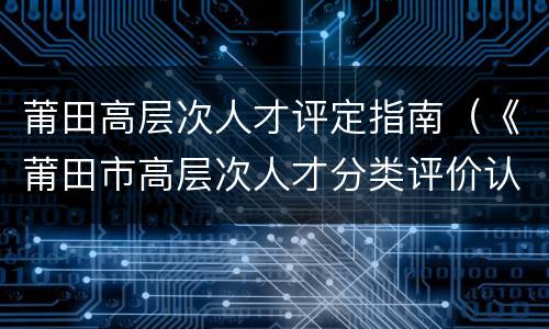 莆田高层次人才评定指南（《莆田市高层次人才分类评价认定办法》）