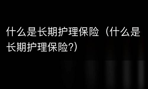 什么是长期护理保险（什么是长期护理保险?）