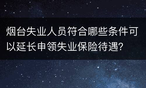 烟台失业人员符合哪些条件可以延长申领失业保险待遇？