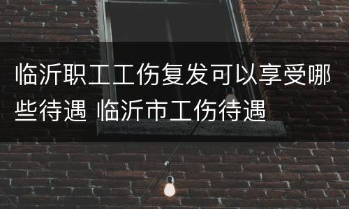 临沂职工工伤复发可以享受哪些待遇 临沂市工伤待遇