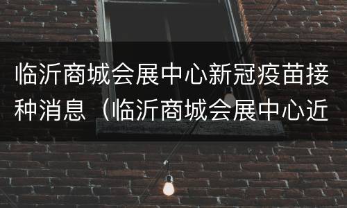 临沂商城会展中心新冠疫苗接种消息（临沂商城会展中心近期展会）