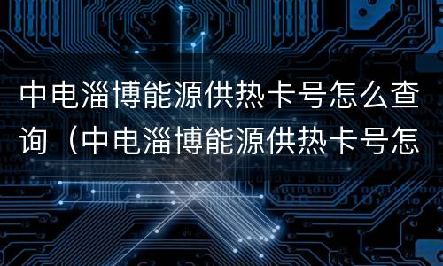 中电淄博能源供热卡号怎么查询（中电淄博能源供热卡号怎么查询不到）