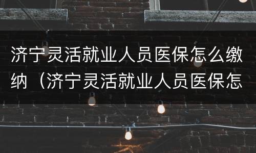 济宁灵活就业人员医保怎么缴纳（济宁灵活就业人员医保怎么缴纳的）
