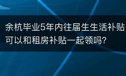 余杭毕业5年内往届生生活补贴可以和租房补贴一起领吗？