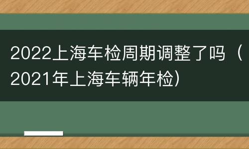 2022上海车检周期调整了吗（2021年上海车辆年检）