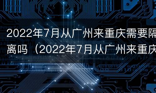 2022年7月从广州来重庆需要隔离吗（2022年7月从广州来重庆需要隔离吗现在）