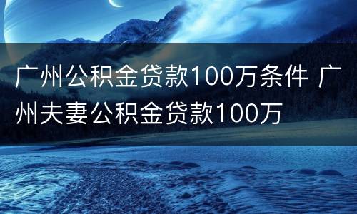 广州公积金贷款100万条件 广州夫妻公积金贷款100万