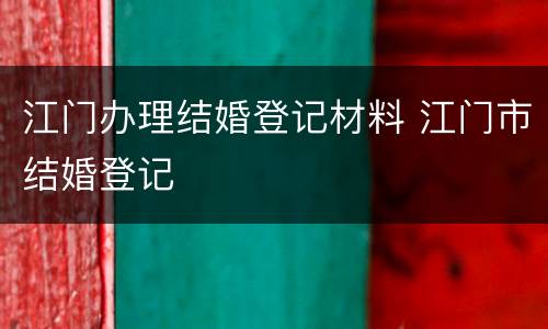 江门办理结婚登记材料 江门市结婚登记