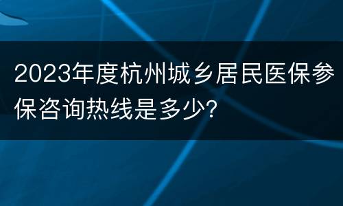 2023年度杭州城乡居民医保参保咨询热线是多少？