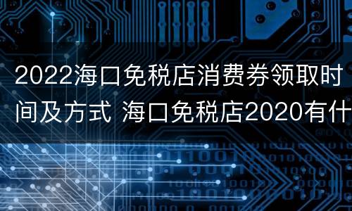 2022海口免税店消费券领取时间及方式 海口免税店2020有什么优惠