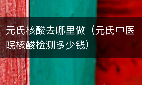 元氏核酸去哪里做（元氏中医院核酸检测多少钱）