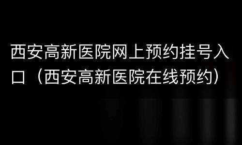 西安高新医院网上预约挂号入口（西安高新医院在线预约）