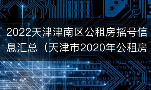 2022天津津南区公租房摇号信息汇总（天津市2020年公租房第二次摇号时间）