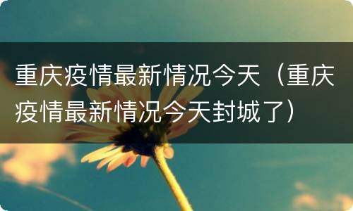 重庆疫情最新情况今天（重庆疫情最新情况今天封城了）