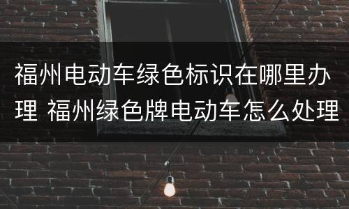 福州电动车绿色标识在哪里办理 福州绿色牌电动车怎么处理