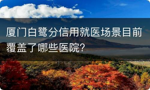 厦门白鹭分信用就医场景目前覆盖了哪些医院?