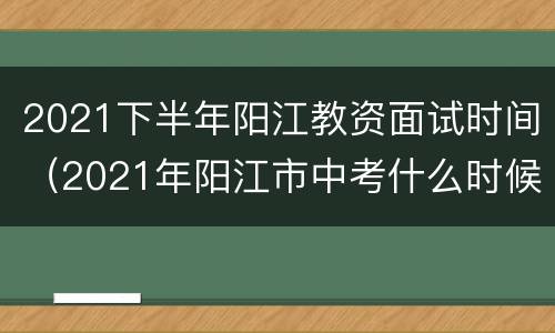 2021下半年阳江教资面试时间（2021年阳江市中考什么时候出成绩）
