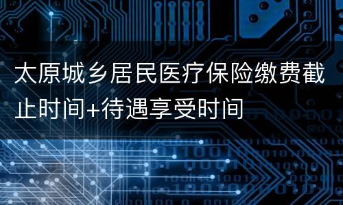太原城乡居民医疗保险缴费截止时间+待遇享受时间