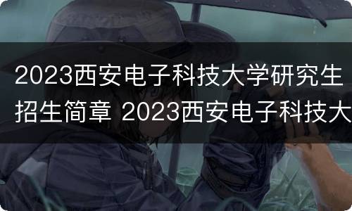 2023西安电子科技大学研究生招生简章 2023西安电子科技大学研究生招生简章及答案