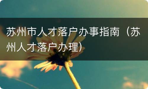 苏州市人才落户办事指南（苏州人才落户办理）