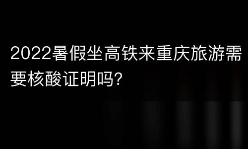 2022暑假坐高铁来重庆旅游需要核酸证明吗？