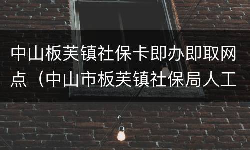 中山板芙镇社保卡即办即取网点（中山市板芙镇社保局人工服务电话多少?）