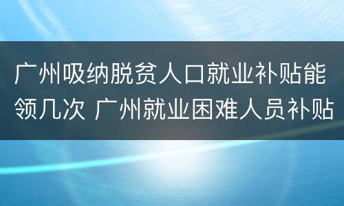 广州吸纳脱贫人口就业补贴能领几次 广州就业困难人员补贴多少