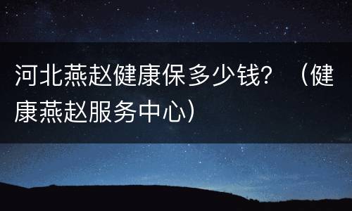 河北燕赵健康保多少钱？（健康燕赵服务中心）