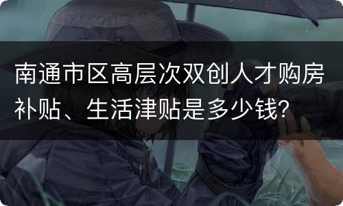 南通市区高层次双创人才购房补贴、生活津贴是多少钱？