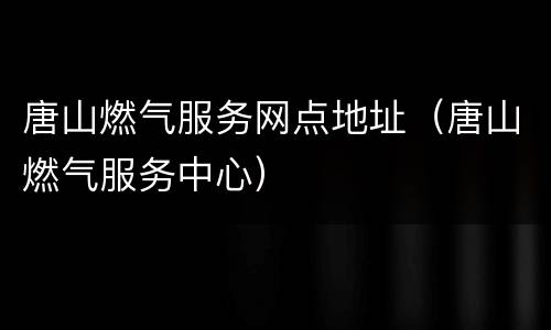 唐山燃气服务网点地址（唐山燃气服务中心）