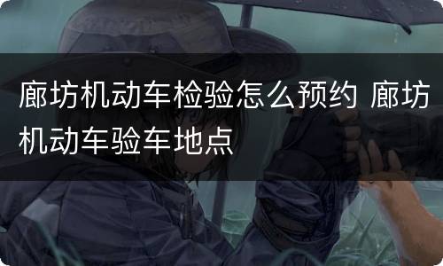 廊坊机动车检验怎么预约 廊坊机动车验车地点