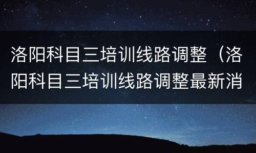 洛阳科目三培训线路调整（洛阳科目三培训线路调整最新消息）