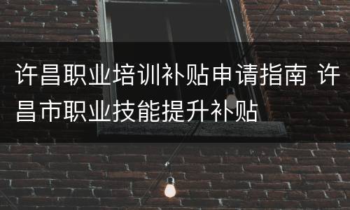 许昌职业培训补贴申请指南 许昌市职业技能提升补贴