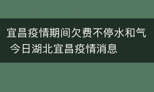 宜昌疫情期间欠费不停水和气 今日湖北宜昌疫情消息